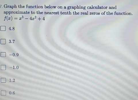 Graph the function below on a graphing calculator and
approximate to the nearest tenth the real zeros of the function.
f(x)=x^3-4x^2+4
4.8
3.7
-0.9
-1.0
1.2
0.6