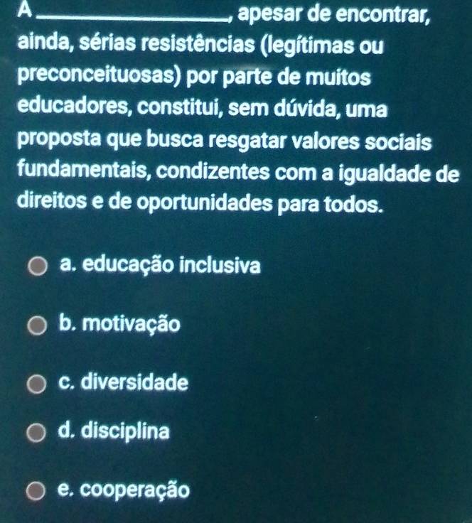 A _, apesar de encontrar,
ainda, sérias resistências (legítimas ou
preconceituosas) por parte de muitos
educadores, constitui, sem dúvida, uma
proposta que busca resgatar valores sociais
fundamentais, condizentes com a igualdade de
direitos e de oportunidades para todos.
a. educação inclusiva
b. motivação
c. diversidade
d. disciplina
e. cooperação