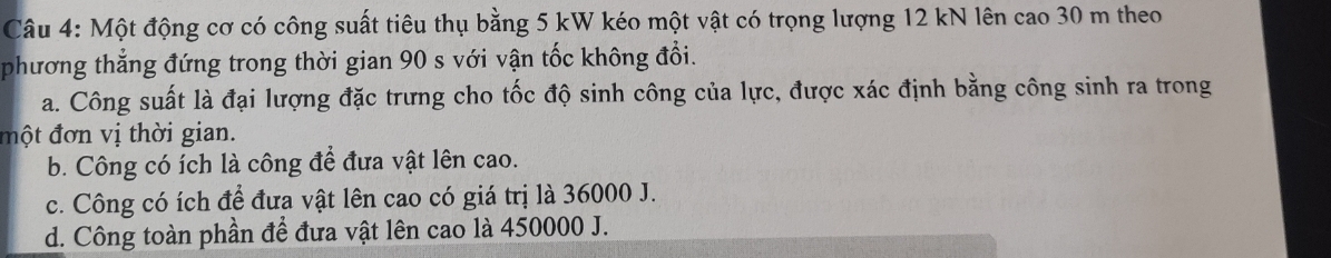 Một động cơ có công suất tiêu thụ bằng 5 kW kéo một vật có trọng lượng 12 kN lên cao 30 m theo
phương thẳng đứng trong thời gian 90 s với vận tốc không đổi.
a. Công suất là đại lượng đặc trưng cho tốc độ sinh công của lực, được xác định bằng công sinh ra trong
đột đơn vị thời gian.
b. Công có ích là công để đưa vật lên cao.
c. Công có ích để đưa vật lên cao có giá trị là 36000 J.
d. Công toàn phần để đưa vật lên cao là 450000 J.