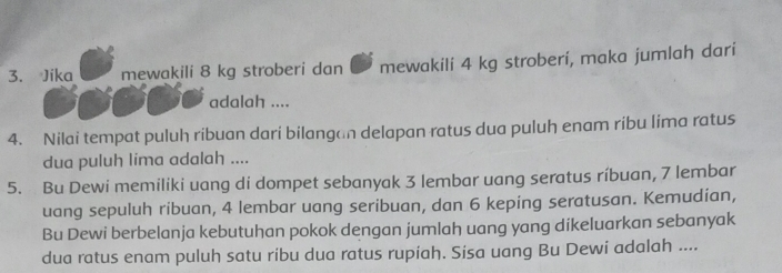 Jika mewakili 8 kg stroberi dan mewakili 4 kg stroberi, maka jumlah dari 
adalah .... 
4. Nilai tempat puluh ribuan dari bilangan delapan ratus dua puluh enam ribu lima ratus 
dua puluh lima adalah .... 
5. Bu Dewi memiliki uang di dompet sebanyak 3 lembar uang seratus ríbuan, 7 lembar 
uang sepuluh ribuan, 4 lembar uang seribuan, dan 6 keping seratusan. Kemudian, 
Bu Dewi berbelanja kebutuhan pokok dengan jumlah uang yang dikeluarkan sebanyak 
dua ratus enam puluh satu ribu dua ratus rupiah. Sisa uang Bu Dewi adalah ....