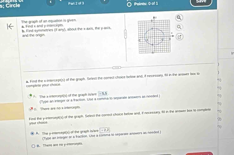 s; Circle Part 2 of 3 Points: 0 of 1 Save
The graph of an equation is given. 
a. Find x and y-intercepts.
b. Find symmetries (if any), about the x-axis, the y-axis,
and the origin.
In
)
a. Find the x-intercept(s) of the graph. Select the correct choice below and, if necessary, fill in the answer box to )
)
complete your choice.
A. The x-intercept(s) of the graph is/are - 5,5 1)
(Type an integer or a fraction. Use a comma to separate answers as needed.)
1
'1
B. There are no x-intercepts.
Find the y-intercept(s) of the graph. Select the correct choice below and, if necessary, fill in the answer box to complete 1)
/2
your choice.
(1)
A. The y-intercept(s) of the graph is/are - 2, 2
(Type an integer or a fraction. Use a comma to separate answers as needed.)
B. There are no y-intercepts.