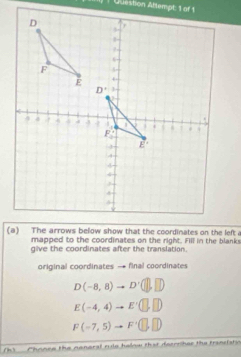 Question Attempt: 1 of 1
mapped to the coordinates on the right. Fill in the blanks
give the coordinates after the translation.
original coordinates  final coordinates
D(-8,8)to D'(□ ,□ )
E(-4,4)to E'(□ ,□ )
F(-7,5)to F'(□ ,□ )
h)  Phonee the nenoral rule helow that deerriher the transistic