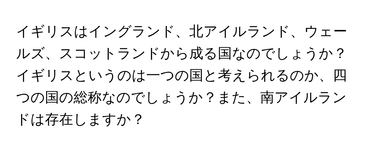 イギリスはイングランド、北アイルランド、ウェールズ、スコットランドから成る国なのでしょうか？イギリスというのは一つの国と考えられるのか、四つの国の総称なのでしょうか？また、南アイルランドは存在しますか？