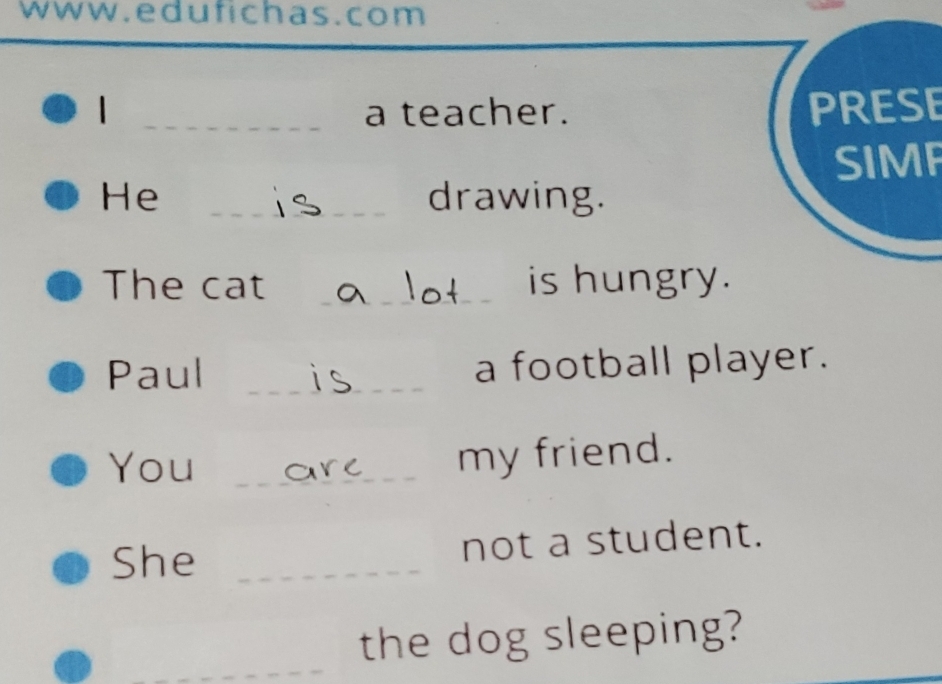 ww w.edufichas.com 
| _a teacher. PRESE 
SIMF 
He _drawing. 
The cat __is hungry. 
Paul _a football player. 
You_ 
my friend. 
She _not a student. 
_ 
the dog sleeping?