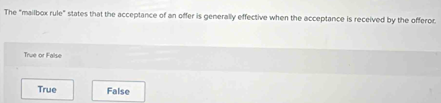 The “mailbox rule” states that the acceptance of an offer is generally effective when the acceptance is received by the offeror.
True or False
True False