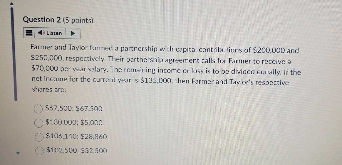 Listen
Farmer and Taylor formed a partnership with capital contributions of $200,000 and
$250,000, respectively. Their partnership agreement calls for Farmer to receive a
$70,000 per year salary. The remaining income or loss is to be divided equally. If the
net income for the current year is $135,000, then Farmer and Taylor's respective
shares are:
$67,500; $67,500.
$130,000; $5,000.
$106,140; $28,860.
$102,500; $32,500.