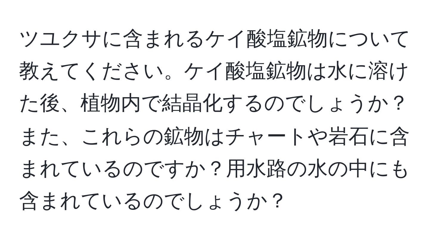 ツユクサに含まれるケイ酸塩鉱物について教えてください。ケイ酸塩鉱物は水に溶けた後、植物内で結晶化するのでしょうか？また、これらの鉱物はチャートや岩石に含まれているのですか？用水路の水の中にも含まれているのでしょうか？