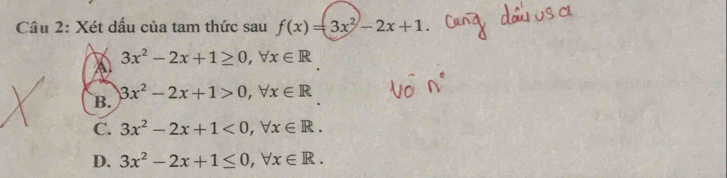 Cầu 2: Xét dấu của tam thức sau f(x)=3x^2-2x+1
3x^2-2x+1≥ 0, forall x∈ R
a
3x^2-2x+1>0, forall x∈ R
B.
C. 3x^2-2x+1<0</tex>, forall x∈ R.
D. 3x^2-2x+1≤ 0, forall x∈ R.