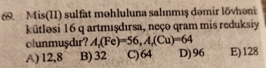 Mis(II) sulfat məhluluna salınmış dəmir lõvhəni
kütlosi 16 q artmışdırsa, neço qram mis reduksiy
olunmuşdır? A_r(Fe)=56, A_r(Cu)=64
A) 12,8 B) 32 C) 64 D) 96 E) 128