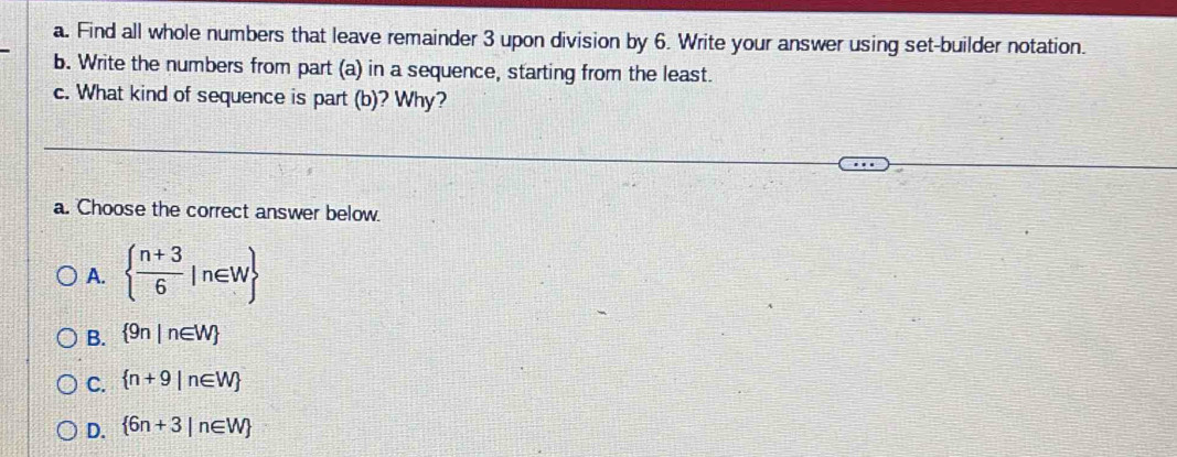 Find all whole numbers that leave remainder 3 upon division by 6. Write your answer using set-builder notation.
b. Write the numbers from part (a) in a sequence, starting from the least.
c. What kind of sequence is part (b)? Why?
a. Choose the correct answer below.
A.   (n+3)/6 |n∈ W
B.  9n|n∈ W
C.  n+9|n∈ W
D.  6n+3|n∈ W