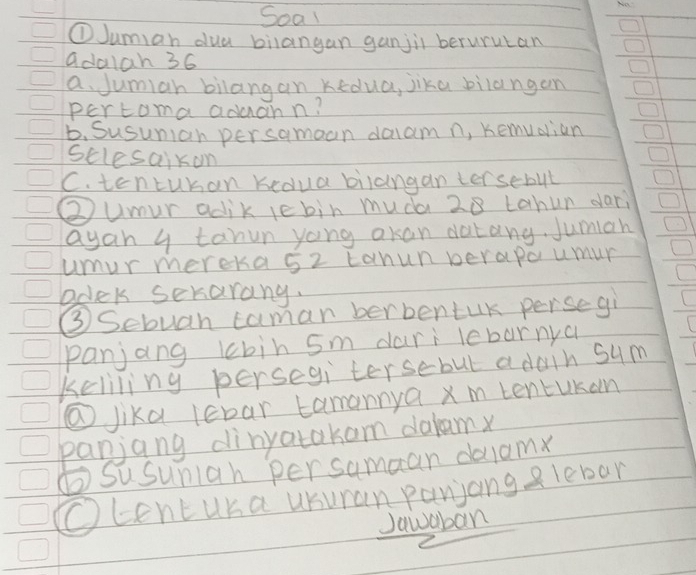 Soal 
①Jumian dua bilangan ganjil berurutan 
adalan 36
a. Jumian bilangan Kedua, jika bilangan 
pertoma aduahn! 
6. Susunian persamoan daam n, Kemudian 
sclesaikon 
C. tentuban kedua bilangan tersebut 
②umur adik iebin muda 28 tahun dari 
ayan y tanun yong akan datang. Jumian 
umur mereka 5z tanunperapa umur 
bdek serarang. 
③Sebuan caman berbentuK persegi 
panjang lbin 5m dari lebarnya 
keliling persegi tersebut adain sum 
@Jika lebar tamannya x m tentukan 
panjang dinyatakam dalam 
⑥Susunian persamaan dalam 
Ocentuka usuran panjang e lebar 
Jawaban