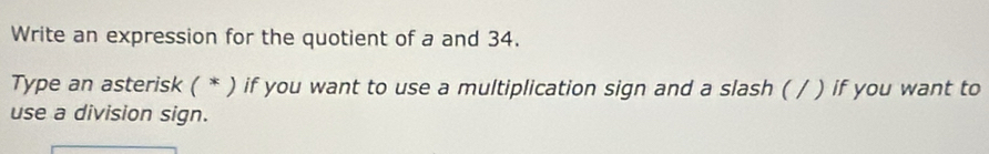 Write an expression for the quotient of a and 34. 
Type an asterisk ( * ) if you want to use a multiplication sign and a slash ( / ) if you want to 
use a division sign.