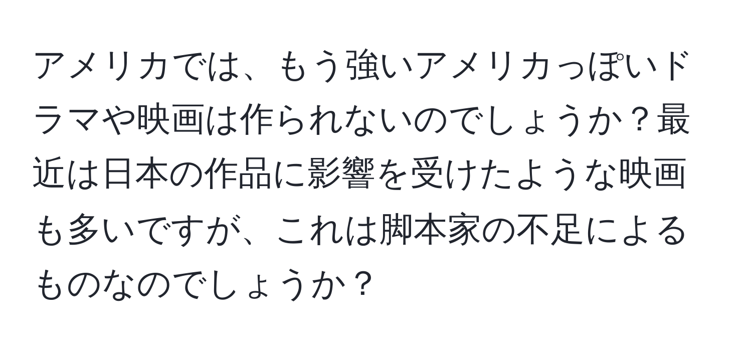 アメリカでは、もう強いアメリカっぽいドラマや映画は作られないのでしょうか？最近は日本の作品に影響を受けたような映画も多いですが、これは脚本家の不足によるものなのでしょうか？