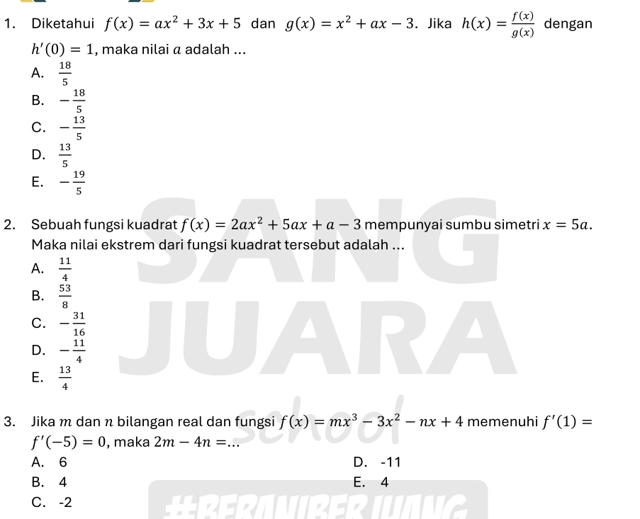 Diketahui f(x)=ax^2+3x+5 dan g(x)=x^2+ax-3. Jika h(x)= f(x)/g(x)  dengan
h'(0)=1 , maka nilai α adalah ...
A.  18/5 
B. - 18/5 
C. - 13/5 
D.  13/5 
E. - 19/5 
2. Sebuah fungsi kuadrat f(x)=2ax^2+5ax+a-3 mempunyai sumbu simetri x=5a. 
Maka nilai ekstrem dari fungsi kuadrat tersebut adalah ...
A.  11/4 
B.  53/8 
C. - 31/16 
D. - 11/4 
E.  13/4 
3. Jika m dan n bilangan real dan fungsi f(x)=mx^3-3x^2-nx+4 memenuhi f'(1)=
f'(-5)=0 , maka 2m-4n= _
A. 6 D. -11
B. 4 E. 4
C. -2