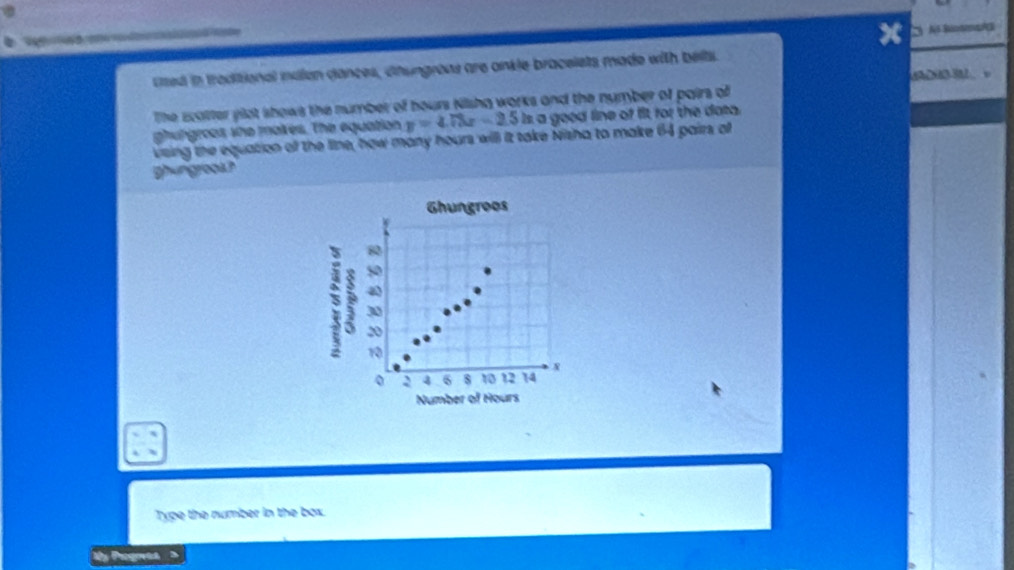 ced in traditional mdlen dances, chungroas are ankle bracelets made with belts. 

The scatter ylot shows the number of hours Nishg works and the number of pairs of 
ghungroes she maikes. The equation y=4.73x-2.5 Is a good line of fit for the data. 
vsing the equation off the line, how many hours will it take Nisha to make 64 pairs a 
ghungrooa? 
Ghungroos
80
50
30
5 20 6 10 12 14
10
4
Number of Hours
Type the number in the box. 
Cy Piogrvaa