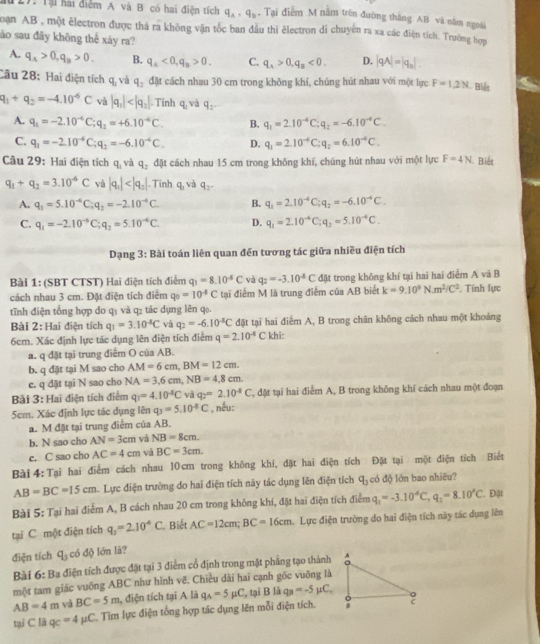 au 27: Tại hai điểm A và B có hai điện tích q_A,q_B. Tại điểm M nằm trên đường thắng AB và nằm ngoài
Toạn AB , một êlectron được thả ra không vận tốc ban đầu thì êlectron di chuyên ra xa các điện tích. Trường hợp
ào sau đây không thể xảy ra?
A. q_A>0,q_B>0. B. q_A<0,q_B>0. C. q_A>0,q_B<0, D. |qA|=|q_B|.
Câu 28: Hai điện tích q_3 và q_2 đặt cách nhau 30 cm trong không khí, chúng hút nhau với một lực F=1,2N Biết
q_1+q_2=-4.10^(-6)C và |q_1| . Tính q_1 và q_2
A. q_1=-2.10^(-6)C;q_2=+6.10^(-6)C. B. q_1=2.10^(-6)C;q_2=-6.10^(-6)C.
C. q_1=-2.10^(-6)C;q_2=-6.10^(-6)C. D. q_1=2.10^(-6)C;q_2=6.10^(-6)C.
Câu 29: Hai điện tích q_1 và q_2 đặt cách nhau 15 cm trong không khí, chúng hút nhau với một lực F=4N Biết
q_1+q_2=3.10^(-6)C và |q_1| . Tính q_1 và q_2.
A. q_1=5.10^(-6)C;q_2=-2.10^(-6)C. B. q_1=2.10^(-6)C;q_2=-6.10^(-6)C.
C. q_1=-2.10^(-6)C;q_2=5.10^(-6)C. D. q_1=2.10^(-6)C;q_2=5.10^(-6)C.
Dạng 3: Bài toán liên quan đến tương tác giữa nhiều điện tích
Bài 1: (SBT CTST) Hai điện tích điểm q_1=8.10^(-8)C yà q_2=-3.10^(-8)C đặt trong không khí tại hai hai điểm A và B
cách nhau 3 cm. Đặt điện tích diểm q_0=10^(-8)C tại điểm M là trung điểm của AB biết k=9.10^9N.m^2/C^2. Tính lực
tĩnh điện tổng hợp do q1 và q2 tác dụng lên q0.
Bài 2: Hai điện tích q_1=3.10^(-8)C và q_2=-6.10^(-8)C đặt tại hai điểm A, B trong chân không cách nhau một khoảng
6cm. Xác định lực tác dụng lên điện tích điểm q=2.10^(-8)C khi:
a. q đặt tại trung điểm O của AB.
b. q đặt tại M sao cho AM=6cm,BM=12cm.
c. q dặt tại N sao cho NA=3,6cm,NB=4,8cm.
Bài 3: Hai điện tích điểm q_1=4.10^(-8)C và q_2=2.10^(-8)C , đặt tại hai điểm A, B trong không khí cách nhau một đoạn
5cm. Xác định lực tác dụng lên q_3=5.10^(-8)C , nếu:
a. M đặt tại trung điểm của AB.
b. N sao cho AN=3cm và NB=8cm.
c. C sao cho AC=4cm và BC=3cm.
Bài 4: Tại hai điểm cách nhau 10 cm trong không khí, đặt hai điện tích Đặt tại một điện tích Biết
AB=BC=15cm Lực điện trường do hai điện tích này tác dụng lên điện tích q_3 có độ lớn bao nhiêu?
Bài 5: Tại hai điểm A, B cách nhau 20 cm trong không khí, đặt hai điện tích điểm q_1=-3.10^(-6)C,q_2=8.10^6C Đặt
tại C một điện tích q_3=2.10^(-6)C Biết AC=12cm;BC=16cm Lực điện trường do hai điện tích này tác dụng lên
điện tích q_3 có độ lớn là?
Bài 6: Ba điện tích được đặt tại 3 điểm cổ định trong mặt phẳng tạo thành
một tam giác vuông ABC như hình vẽ. Chiều dài hai cạnh góc vuông là
AB=4m và BC=5m , điện tích tại A là q_A=5mu C , tại B là q_B=-5mu C,
tại C là q_C=4mu C Tìm lực điện tổng hợp tác dụng lên mỗi diện tích.