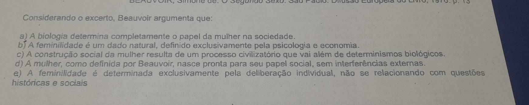 Considerando o excerto, Beauvoir argumenta que:
a) A biologia determina completamente o papel da mulher na sociedade.
b) A feminilidade é um dado natural, definido exclusivamente pela psicologia e economia.
c) A construção social da mulher resulta de um processo civilizatório que vai além de determinismos biológicos.
d) A mulher, como definida por Beauvoir, nasce pronta para seu papel social, sem interferências externas.
e) A feminilidade é determinada exclusívamente pela deliberação individual, não se relacionando com questões
históricas e sociais