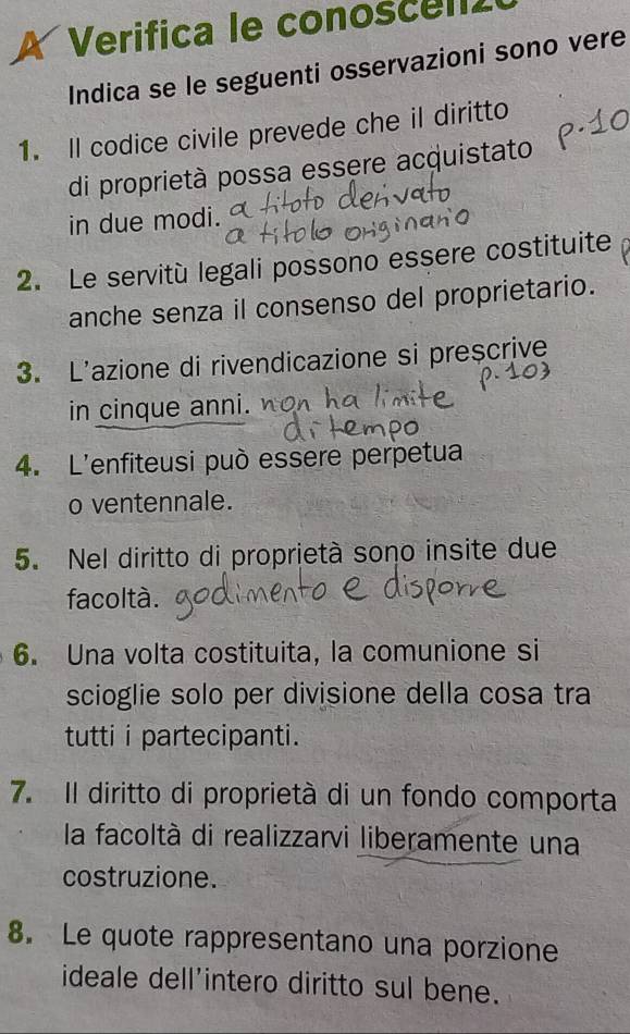 Verifica le conoscena 
Indica se le seguenti osservazioni sono vere 
1. Il codice civile prevede che il diritto 
di proprietà possa essere acquistato 
in due modi. 
2. Le servitù legali possono essere costituite 
anche senza il consenso del proprietario. 
3. L'azione di rivendicazione si preșcrive 
in cinque anni. 
4. L'enfiteusi può essere perpetua 
o ventennale. 
5. Nel diritto di proprietà sono insite due 
facoltà. 
6. Una volta costituita, la comunione si 
scioglie solo per divisione della cosa tra 
tutti i partecipanti. 
7. II diritto di proprietà di un fondo comporta 
la facoltà di realizzarvi liberamente una 
costruzione. 
8. Le quote rappresentano una porzione 
ideale dell'intero diritto sul bene.