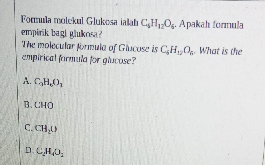 Formula molekul Glukosa ialah C_6H_12O_6. Apakah formula
empirik bagi glukosa?
The molecular formula of Glucose is C_6H_12O_6. What is the
empirical formula for glucose?
A. C_3H_6O_3
B. CHO
C. CH_2O
D. C_2H_4O_2