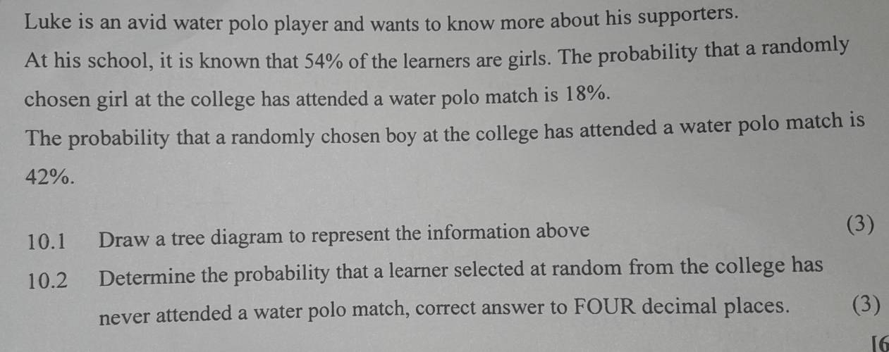 Luke is an avid water polo player and wants to know more about his supporters. 
At his school, it is known that 54% of the learners are girls. The probability that a randomly 
chosen girl at the college has attended a water polo match is 18%. 
The probability that a randomly chosen boy at the college has attended a water polo match is
42%. 
10.1 Draw a tree diagram to represent the information above (3) 
10.2 Determine the probability that a learner selected at random from the college has 
never attended a water polo match, correct answer to FOUR decimal places. (3) 
[6