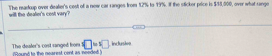 The markup over dealer's cost of a new car ranges from 12% to 19%. If the sticker price is $18,000, over what range 
will the dealer's cost vary? 
The dealer's cost ranged from $□ to$□ , inclusive. 
(Round to the nearest cent as needed.)