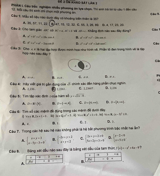 Đế 2 On khảo Sát Lân 2
PHAN I. Câu trắc nghiệm nhiều phương án lựa chọn. Thí sinh trả lời từ câu 1 đến câu
12. Mỗi câu thí sinh chỉ chọn một phương án.
Câu 9.
Câu 1: Mẫu số liệu nào dưới đây có khoảng biến thiên là 35?
A. 35, 57, 11, 22. B 47, 15, 12, 32. C. 55, 3, 26, 89. D. 4, 17, 23, 20.
Câu 2: Cho tam giác ABC có BC=a,AC=b và AB=c Khẳng định nào sau đây đúng? Câu 1
A. a^2=b^2+c^2+2bccos A. B. a^2=b^2+c^2-2bccos A.
C. b^2=c^2+a^2-2ca.sin B. D. c^2=a^2+b^2+2ab.cos C. Câu
Câu 3: Cho 4, 8 là hai tập hợp được minh họa như hình vẽ. Phần tô đen trong hình vẽ là tập
hợp nào sau đây ?
Câu
A B
A. A∩B. B.A∪B . C. A、B. D.BA .
PH
c)
Câu 4: Hãy viết giá trị gần đúng của sqrt(5) chính xác đến hàng phần chục nghìn.
A. 2, 236 . B 2,2361 . C. 2,23607 . D. 2, 236
C
Câu 5: Tìm tập xác định ρcủa hàm số y=sqrt(2x-8).
A. D=R/ 4 . B. D=(-∈fty ,4]. C. D=(4;+∈fty ). D. D=[4;+∈fty ).
Câu 6: Tìm số các mệnh đề đúng trong các mệnh đề dưới đây.
i) forall x∈ R,2x+1>0 。 iii) exists x∈ Q,x^2=5. ii) forall x∈ R,x^2+1>0. iv) forall x∈ R,(x-3)^2≥ 0.
A. 4 . B. 1. C.2 . D. 3 .
Câu 7. Trong các hệ sau hệ nào không phải là hệ bất phương trình bậc nhất hai ẳn?
A. beginarrayl x+y=3 x-5y-3=0endarray. . B. beginarrayl -2x+y>2 x+y<2endarray. . C. beginarrayl 2x+y+2≥ 0 5x+2y+3>0endarray. . D. beginarrayl y-2<0 x+5≥ 0endarray. .
Câu 8. Bảng xét dấu nào sau đây là bảng xét dấu của tam thức f(x)=-x^2+6x-9 ?