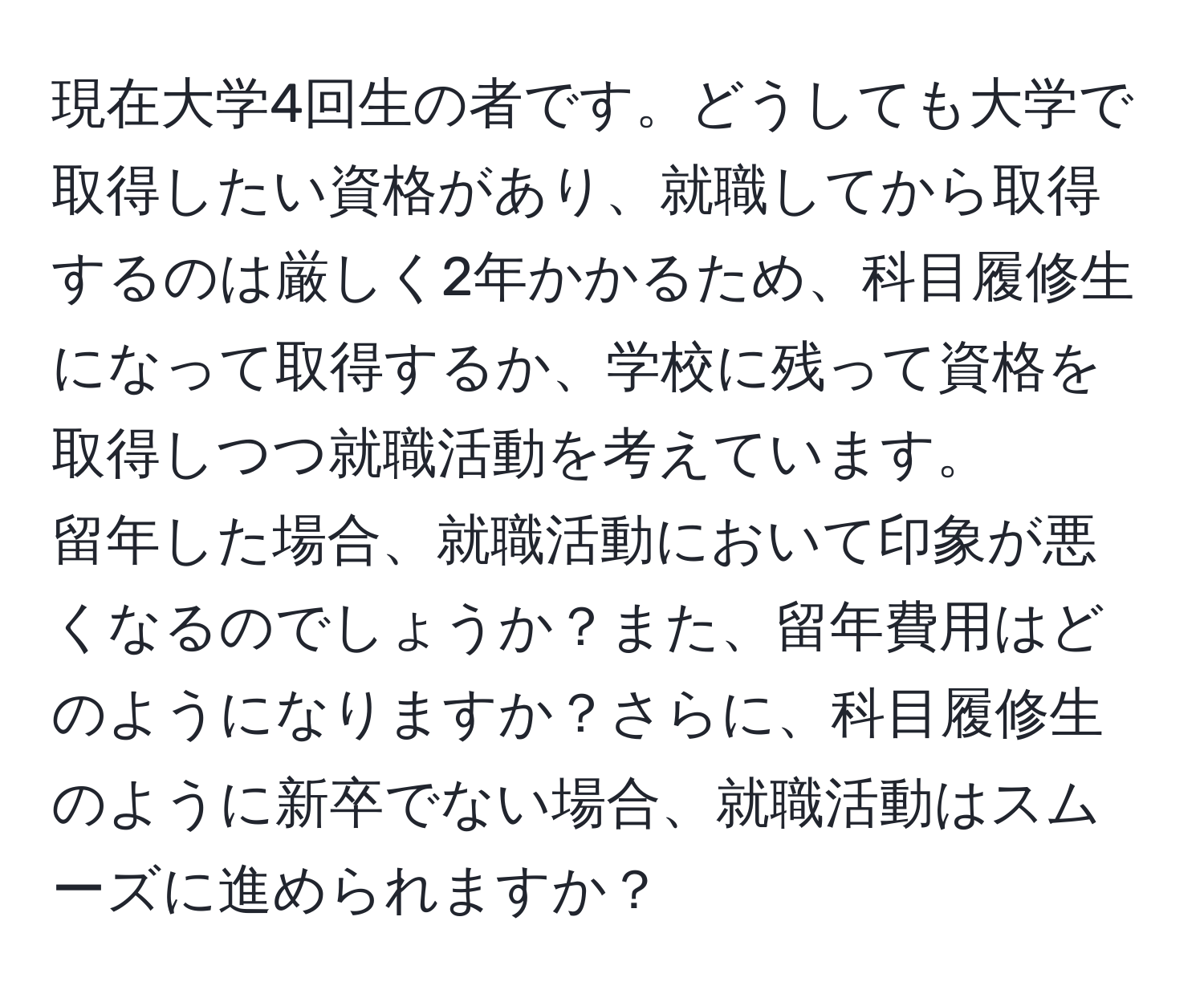 現在大学4回生の者です。どうしても大学で取得したい資格があり、就職してから取得するのは厳しく2年かかるため、科目履修生になって取得するか、学校に残って資格を取得しつつ就職活動を考えています。  
留年した場合、就職活動において印象が悪くなるのでしょうか？また、留年費用はどのようになりますか？さらに、科目履修生のように新卒でない場合、就職活動はスムーズに進められますか？