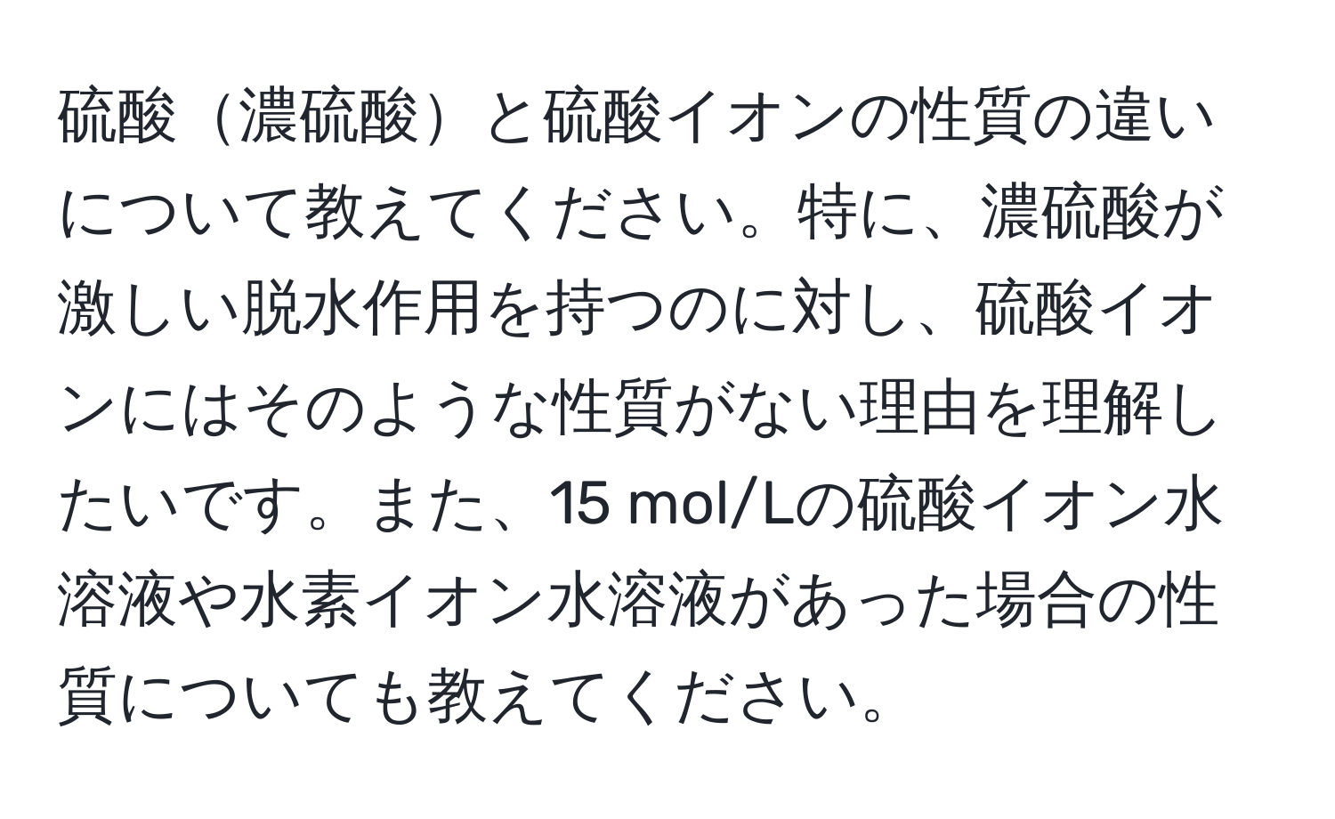 硫酸濃硫酸と硫酸イオンの性質の違いについて教えてください。特に、濃硫酸が激しい脱水作用を持つのに対し、硫酸イオンにはそのような性質がない理由を理解したいです。また、15 mol/Lの硫酸イオン水溶液や水素イオン水溶液があった場合の性質についても教えてください。