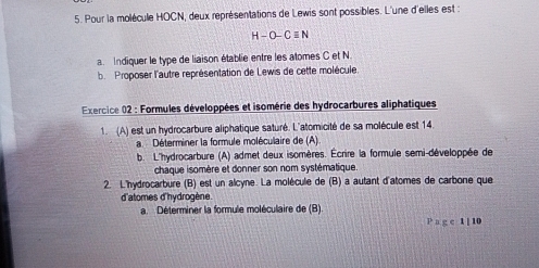 Pour la molécule HOCN, deux représentations de Lewis sont possibles. L'une d'elles est :
H-O-Cequiv N
a Indiquer le type de liaison établie entre les atomes C et N
b Proposer l'autre représentation de Lewis de cette molécule 
Exercice 02 : Formules développées et isomérie des hydrocarbures aliphatiques 
1. (A) est un hydrocarbure aliphatique saturé. L'atomicité de sa molécule est 14. 
a Déterminer la formule moléculaire de (A) 
b. L'hydrocarbure (A) admet deux isomères. Écrire la formule semi-développée de 
chaque isomère et donner son nom systématique. 
2. L'hydrocarbure (B) est un alcyne. La molécule de (B) a autant d'atomes de carbone que 
d'atomes d'hydrogène 
a. Déterminer la formule moléculaire de (B) 
P a g c 1 [ 10