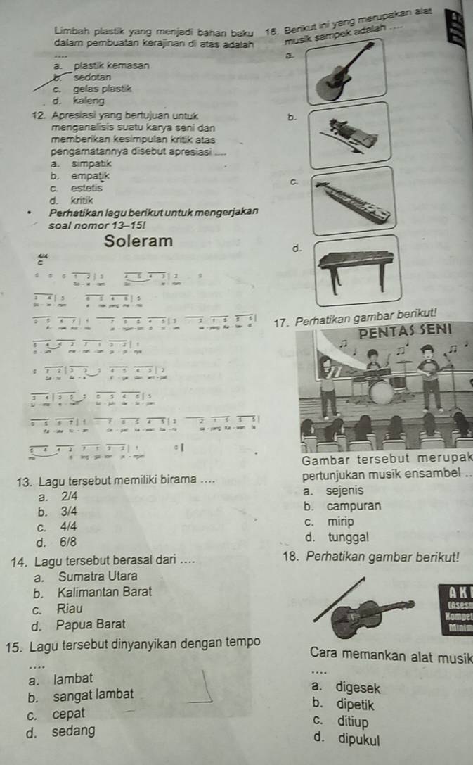 Limbah plastik yang menjadi bahan baku 16. Berikut ini yang merupakan ala
dalam pembuatan kerajinan di atas adalah
mk adalah
a
a. plastik kemasan
a sedotan
c. gelas plastik
d. kaleng
12. Apresiasi yang bertujuan untuk b.
menganalisis suatu karya seni dan
memberikan kesimpulan kritik atas
pengamatannya disebut apresiasi_
a. simpatik
b. empatik
C.
c. estetis
d. kritik
Perhatikan lagu berikut untuk mengerjakan
soal nomor 13-15!
Soleram
d.
4
 · yong he · a 17. Perhatikan gambar berikut!
, | ,
$
z rys
: , 2 3 , 
T ga dan an 
. 5 B j s
j 5 5 u ü
7 5 | 2 3
5 -9.
2 c 【
lng
Gambar tersebut merupak
13. Lagu tersebut memiliki birama .. pertunjukan musik ensambel ..
a. 2/4 a. sejenis
b. 3/4 b. campuran
c. 4/4 c. mirip
d. 6/8 d. tunggal
14. Lagu tersebut berasal dari ... 18. Perhatikan gambar berikut!
a. Sumatra Utara
b. Kalimantan Barat AKI
c. Riau (Asese
Kompel
d. Papua Barat Minim
15. Lagu tersebut dinyanyikan dengan tempo
Cara memankan alat musik
a. lambat
b. sangat lambat
a. digesek
b. dipetik
c. cepat
c. ditiup
d. sedang
d. dipukul