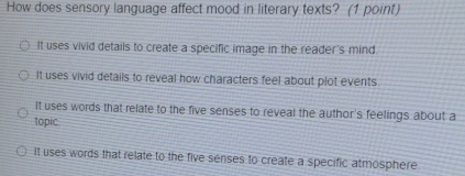 How does sensory language affect mood in literary texts? (1 point)
It uses vivid details to create a specific image in the reader's mind
It uses vivid details to reveal how characters feel about plot events
It uses words that relate to the five senses to reveal the author's feelings about a
topic
It uses words that relate to the five senses to create a specific atmosphere