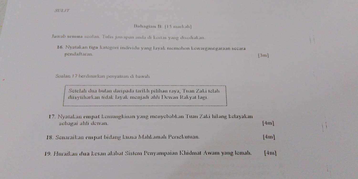 SULIT 
Bahagian B: [15 markah] 
Jawab semua soalan. Tulis jawapan anda di kertas yang disediakan. 
16. Nyatakan tiga kategori individu yang layak memohon kewarganegaraan secara 
pendaftaran. [3m] 
Soalan 17 berdasarkan penyataan di bawah 
Setelah dua bułan daripada tarikh pilihan raya, Tuan Zaki telah 
diisytiharkan tidak layak menjadi ahli Dewan Rakyat lagi. 
17. Nyatakan empat kemungkinan yang menyebabkan Tuan Zaki hilang kelayakan 
sebagai ahli dewan. [4m] 
18. Senaraikan empat bidang kuasa Mahkamah Persekutuan. [4m] 
19. Huraikan dua kesan akibat Sistem Penyampaian Khidmat Awam yang lemah. [4m]