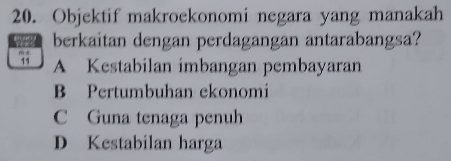 Objektif makroekonomi negara yang manakah
berkaitan dengan perdagangan antarabangsa?

11 A Kestabilan imbangan pembayaran
B Pertumbuhan ekonomi
C Guna tenaga penuh
D Kestabilan harga