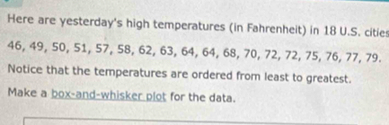 Here are yesterday's high temperatures (in Fahrenheit) in 18 U.S. cities
46, 49, 50, 51, 57, 58, 62, 63, 64, 64, 68, 70, 72, 72, 75, 76, 77, 79. 
Notice that the temperatures are ordered from least to greatest. 
Make a box-and-whisker plot for the data.