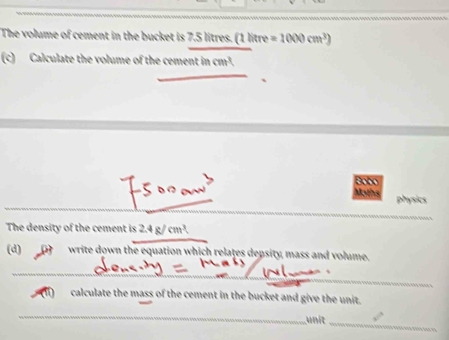 The volume of cement in the bucket is 7 S litres DB itre =1000cm^3)
(c) Calculate the volume of the cement in cm³. 
Bobo 
Maths physics 
The density of the cement is 2.4 g/ cm³. 
(d) write down the equation which relates depsity, mass and volume. 
calculate the mass of the cement in the bucket and give the unit. 
unit