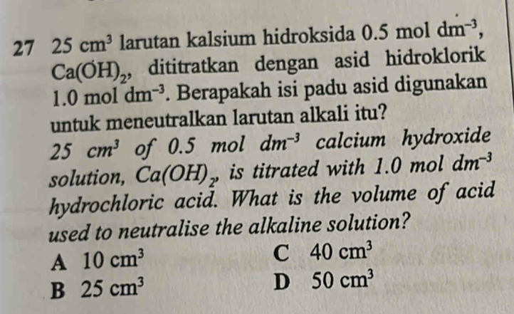 27 25cm^3 larutan kalsium hidroksida ( 0.5 11 nol dm^(-3),
Ca(OH)_2 , dititratkan dengan asid hidroklorik
1.0mol dm^(-3). Berapakah isi padu asid digunakan
untuk meneutralkan larutan alkali itu?
25cm^3 of 0.5 mol dm^(-3) calcium hydroxide
solution, Ca(OH)_2 is titrated with 1.0 mol dm^(-3)
hydrochloric acid. What is the volume of acid
used to neutralise the alkaline solution?
A 10cm^3
C 40cm^3
B 25cm^3
D 50cm^3