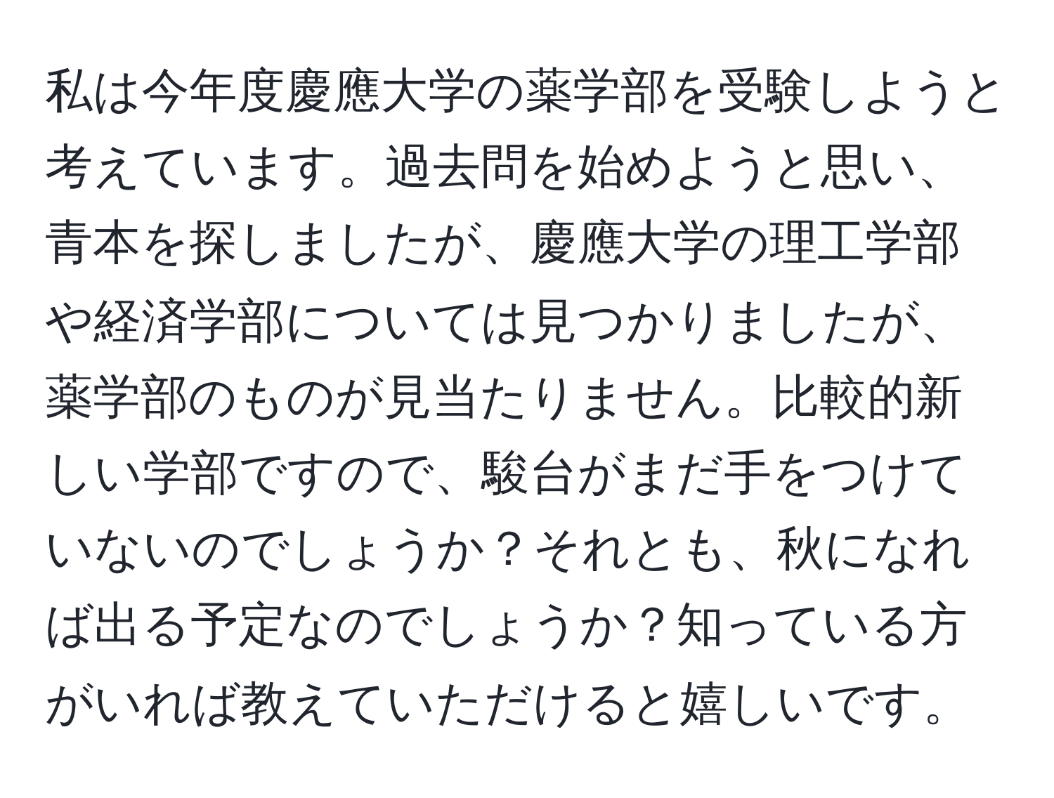 私は今年度慶應大学の薬学部を受験しようと考えています。過去問を始めようと思い、青本を探しましたが、慶應大学の理工学部や経済学部については見つかりましたが、薬学部のものが見当たりません。比較的新しい学部ですので、駿台がまだ手をつけていないのでしょうか？それとも、秋になれば出る予定なのでしょうか？知っている方がいれば教えていただけると嬉しいです。