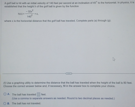 A golf ball is hit with an initial velocity of 140 feet per second at an inclination of 45° to the horizontal. In physics, it is
established that the height h of the colf ball is given by the function .
h(x)= (-32x^2)/140^2 +x, 
where x is the horizontal distance that the golf ball has traveled, Complete parts (a) through (g).
(f) Use a graphing utility to determine the distance that the ball has traveled when the height of the ball is 80 feet.
Choose the correct answer below and, if necessary, fill in the answer box to complete your choice.
A. The ball has traveled □ feet. 
(Use a comma to separate answers as needed, Round to two decimal places as needed.)
B. The ball has not traveled