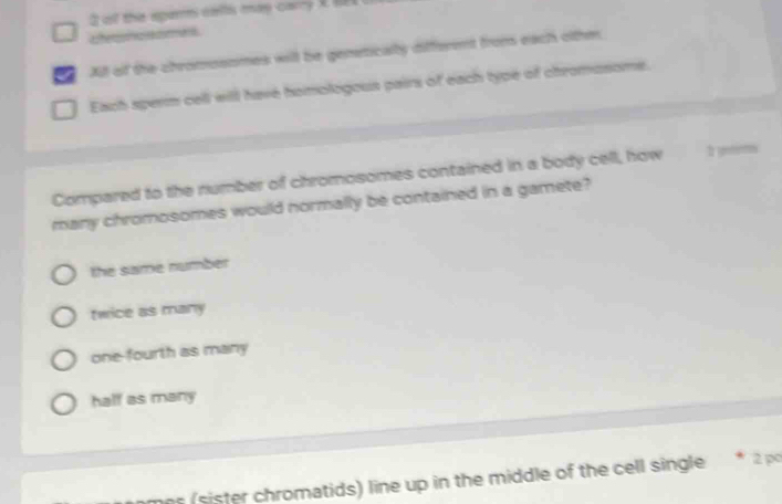 ot thie epers walts may carry X t
aterou o cet
All of the chromosomes will be geneticalty different from each othm
Each sperm cell will have homologous pairs of each type of chromosome.
Compared to the number of chromosomes contained in a body cell, how 2 ynems
many chromosomes would normally be contained in a gamete?
the same number
twice as many
one-fourth as many
half as many
s (sister chromatids) line up in the middle of the cell single * 2 po