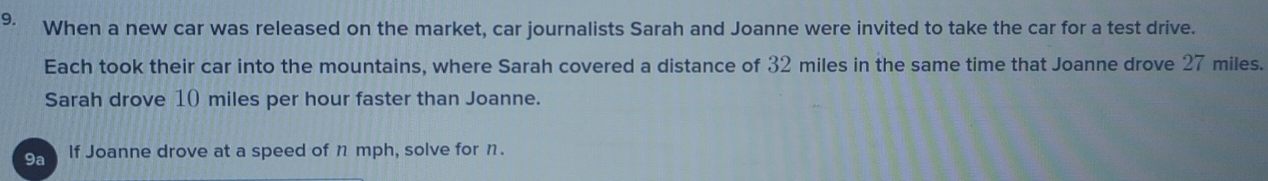 When a new car was released on the market, car journalists Sarah and Joanne were invited to take the car for a test drive. 
Each took their car into the mountains, where Sarah covered a distance of 32 miles in the same time that Joanne drove 27 miles. 
Sarah drove 10 miles per hour faster than Joanne. 
9a If Joanne drove at a speed of n mph, solve for n.