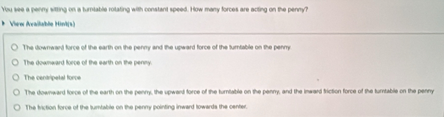 You see a penny sitting on a turntable rotating with constant speed. How many forces are acting on the penny?
View Available Hint(s)
The downward force of the earth on the penny and the upward force of the turntable on the penny.
The downward force of the earth on the penny.
The centripetal force
The downward force of the earth on the penny, the upward force of the turntable on the penny, and the inward friction force of the turntable on the penny
The friction force of the turntable on the penny pointing inward towards the center.