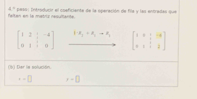 4,^circ  paso: Introducir el coeficiente de la operación de fila y las entradas que 
faltan en la matriz resultante.
beginbmatrix 1&2&|&-4 0&1&|&0endbmatrix 1· R_2+R_1to R_1 beginbmatrix 1&0&1&-6 0&1&1&2endbmatrix
(b) Dar la solución.
x=□
y=□