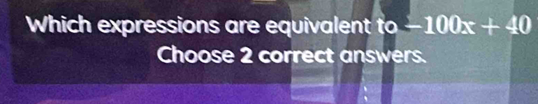 Which expressions are equivalent to-100x+40
Choose 2 correct answers.