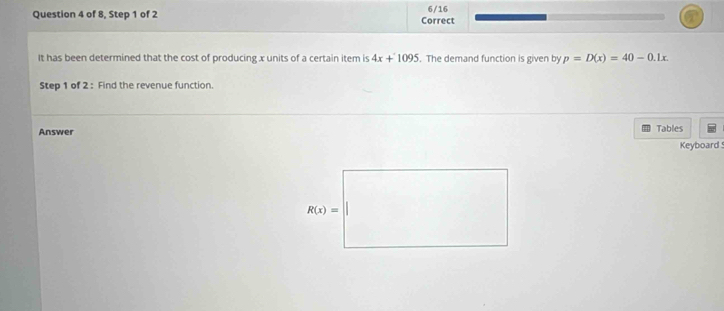 6/16
Question 4 of 8, Step 1 of 2 Correct
It has been determined that the cost of producing x units of a certain item is 4x+1095. The demand function is given by p=D(x)=40-0.1x.
Step 1 of 2 : Find the revenue function.
Answer Tables
Keyboard