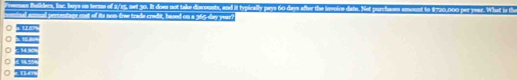 Freeman Builders, Inc. buys on terms of 2/15, net 30. It does not take discounts, and it typically pays 60 days after the i 0 
nominal sonual percentare cost of its non-free trade credit, based on a 365-day year?
, 12.07
14.50%