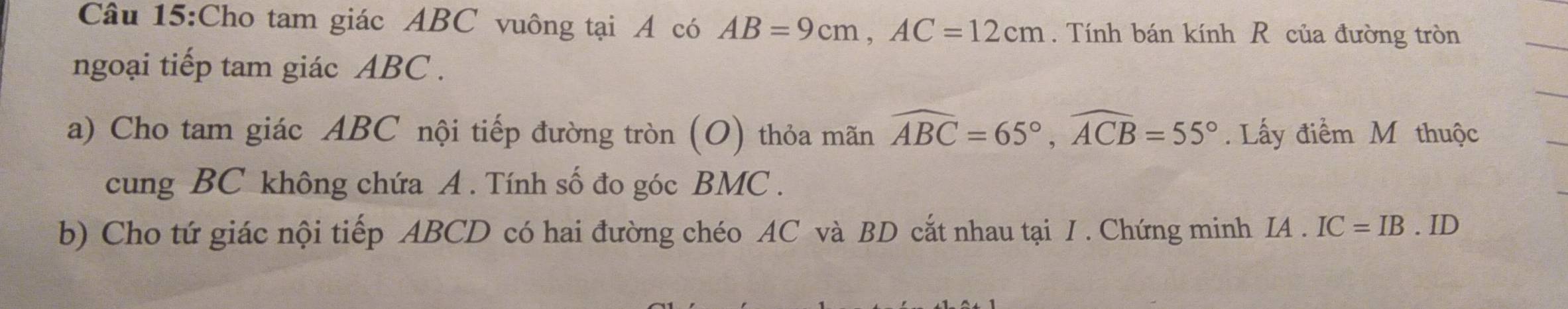 Cho tam giác ABC vuông tại A có AB=9cm, AC=12cm. Tính bán kính R của đường tròn 
ngoại tiếp tam giác ABC. 
a) Cho tam giác ABC nội tiếp đường tròn (O) thỏa mãn widehat ABC=65°, widehat ACB=55°. Lấy điểm M thuộc 
cung BC không chứa A. Tính số đo góc BMC. 
b) Cho tứ giác nội tiếp ABCD có hai đường chéo AC và BD cắt nhau tại I . Chứng minh IA.IC=IB.ID