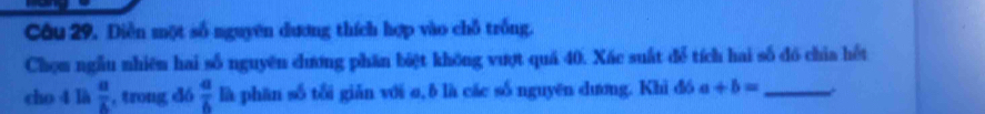 Diễn một số nguyên dương thích hợp vào chỗ trống. 
Chọm ngẫu nhiên hai số nguyên chương phần biệt không vượt quá 40. Xác suất để tích hai số đó chia hết 
cho 4 là  a/b  , trong dó  a/6  là phān số tổi giǎn với σ, δ là các số nguyên dương. Khi đó a+b= _