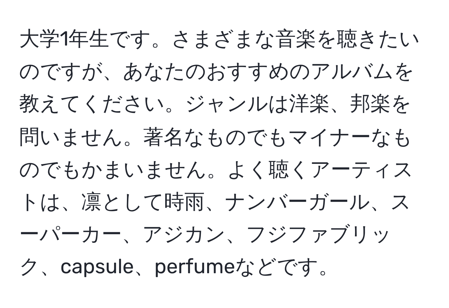 大学1年生です。さまざまな音楽を聴きたいのですが、あなたのおすすめのアルバムを教えてください。ジャンルは洋楽、邦楽を問いません。著名なものでもマイナーなものでもかまいません。よく聴くアーティストは、凛として時雨、ナンバーガール、スーパーカー、アジカン、フジファブリック、capsule、perfumeなどです。