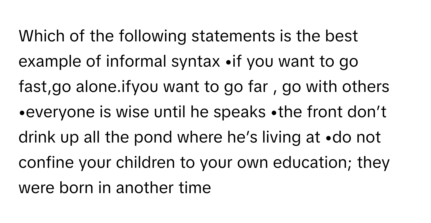 Which of the following statements is the best example of informal syntax •if you want to go fast,go alone.ifyou want to go far , go with others •everyone is wise until he speaks •the front don’t drink up all the pond where he’s living at •do not confine your children to your own education; they were born in another time