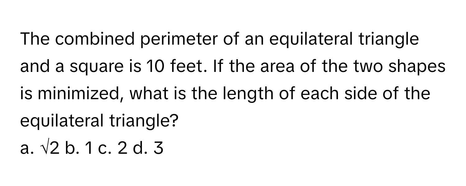 The combined perimeter of an equilateral triangle and a square is 10 feet. If the area of the two shapes is minimized, what is the length of each side of the equilateral triangle?
a. √2 b. 1 c. 2 d. 3